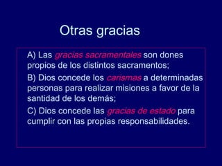 Otras gracias
A) Las gracias sacramentales son dones
propios de los distintos sacramentos;
B) Dios concede los carismas a determinadas
personas para realizar misiones a favor de la
santidad de los demás;
C) Dios concede las gracias de estado para
cumplir con las propias responsabilidades.
 