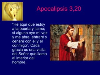 Apocalipsis 3,20
“He aquí que estoy
a la puerta y llamo;
si alguno oye mi voz
y me abre, entraré y
cenaré con él y él
conmigo”. Cada
gracia es una visita
del Señor que llama
al interior del
hombre.
 