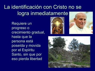 La identificación con Cristo no seLa identificación con Cristo no se
logra inmediatamentelogra inmediatamente
Requiere unRequiere un
progreso oprogreso o
crecimiento gradual,crecimiento gradual,
hasta que lahasta que la
persona estápersona está
poseída y movidaposeída y movida
por el Espíritupor el Espíritu
Santo, sin que porSanto, sin que por
eso pierda libertadeso pierda libertad
 