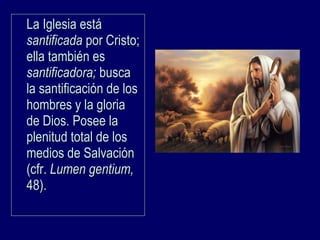 La Iglesia estáLa Iglesia está
santificadasantificada por Cristo;por Cristo;
ella también esella también es
santificadora;santificadora; buscabusca
la santificación de losla santificación de los
hombres y la gloriahombres y la gloria
de Dios. Posee lade Dios. Posee la
plenitud total de losplenitud total de los
medios de Salvaciónmedios de Salvación
(cfr.(cfr. Lumen gentium,Lumen gentium,
48).48).
 