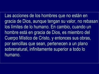 Las acciones de los hombres que no están enLas acciones de los hombres que no están en
gracia de Dios, aunque tengan su valor, no rebasangracia de Dios, aunque tengan su valor, no rebasan
los límites de lo humano. En cambio, cuando unlos límites de lo humano. En cambio, cuando un
hombre está en gracia de Dios, es miembro delhombre está en gracia de Dios, es miembro del
Cuerpo Místico de Cristo, y entonces sus obras,Cuerpo Místico de Cristo, y entonces sus obras,
por sencillas que sean, pertenecen a un planopor sencillas que sean, pertenecen a un plano
sobrenatural, infinitamente superior a todo losobrenatural, infinitamente superior a todo lo
humano.humano.
 