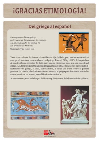 ¡GRACIAS ETIMOLOGÍA!

                    Del griego al español

La lengua me dieron griega,
pobre casa en los arenales de Homero.
Mi único cuidado, mi lengua en
los arenales de Homero.
Odiseas Elytis, Axíon estí


Ya en la escuela nos decían que el castellano es hijo del latín, pero muchas veces olvida-
mos que el abuelo de nuestro idioma es el griego. Entre el 70% y el 80% de las palabras
de nuestro idioma proceden del latín, pero un gran número de estas a su vez procede del
griego. Así, tenemos palabras griegas procedentes del latín, otras que nos han llegado di-
rectamente del griego, y otras, curiosamente, a través del árabe, como la palabra
guitarra. La ciencia y la técnica recurren a menudo al griego para denominar una enfer-
medad, un virus, un invento, con el fin de universalizarlo.
Adentrémonos, pues, en la lengua de Homero y disfrutemos de la historia de las palabras.




                                      www.sm-ele.com
 