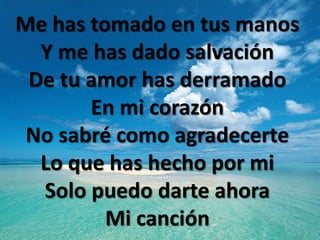 Me has tomado en tus manos
  Y me has dado salvación
 De tu amor has derramado
       En mi corazón
 No sabré como agradecerte
  Lo que has hecho por mi
  Solo puedo darte ahora
         Mi canción
 