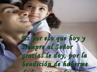 Es por eso que hoy y siempre al Señor gracias le doy, por la bendición de haberme dado a un padre tan bueno como tú. 