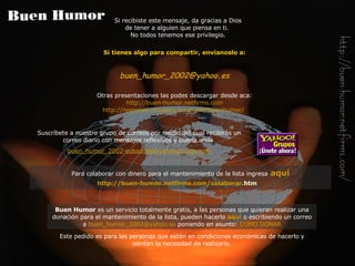 Si tienes algo para compartir, envíanoslo a: buen_humor_2002@ yahoo .es Otras presentaciones las podes descargar desde aca: http://buen-humor.netfirms.com http://negocios-virtuales.no-ip.info/buenhumor/   Si recibiste este mensaje, da gracias a Dios de tener a alguien que piensa en ti.  No todos tenemos ese privilegio. Buen Humor  es un servicio totalmente gratis, a las personas que quieran realizar una donación para el mantenimiento de la lista, pueden hacerlo   aquí   o escribiendo un correo a   [email_address]   poniendo en asunto:   COMO DONAR Este pedido es para las personas que estén en condiciones económicas de hacerlo y sientan la necesidad de realizarlo. Suscríbete a nuestro grupo de correos por medio del cual recibirás  un  correo diario con  mensajes reflexivos y buena onda   buen_humor_2002-subscribe@ yahoogroups . com Para colaborar con dinero para el mantenimiento de la lista ingresa   aquí http://buen-humor. netfirms . com /colaborar. htm   