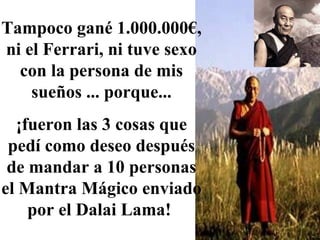 Tampoco gané 1.000.000€, ni el Ferrari, ni tuve sexo con la persona de mis sueños ... porque... ¡fueron las 3 cosas que pedí como deseo después de mandar a 10 personas el Mantra Mágico enviado por el Dalai Lama!  
