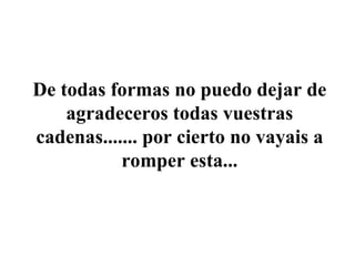 De todas formas no puedo dejar de agradeceros todas vuestras cadenas....... por cierto no vayais a romper esta... 