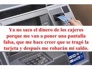 Ya no saco el dinero de los cajeros porque me van a poner una pantalla falsa, que me hace creer que se tragó la tarjeta y después me robarán mi saldo. 