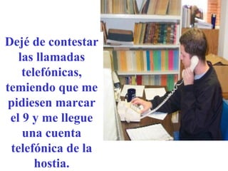 Dejé de contestar las llamadas telefónicas, temiendo que me pidiesen marcar el 9 y me llegue una cuenta telefónica de la hostia. 