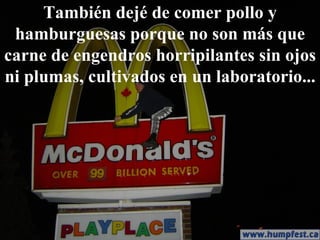 También dejé de comer pollo y hamburguesas porque no son más que carne de engendros horripilantes sin ojos ni plumas, cultivados en un laboratorio... 