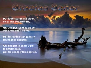Por todo cuanto me diste en el año que termina,  Gracias por los días de sol y los nublados tristes. Por las tardes tranquilas y las noches oscuras. Gracias por la salud y por la enfermedad, por las penas y las alegrías. Gracias Señor 