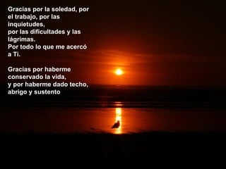 Gracias por la soledad, por el trabajo, por las inquietudes,  por las dificultades y las lágrimas. Por todo lo que me acercó a Ti. Gracias por haberme conservado la vida, y por haberme dado techo, abrigo y sustento 