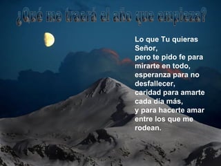Lo que Tu quieras Señor, pero te pido fe para mirarte en todo, esperanza para no desfallecer, caridad para amarte cada día más, y para hacerte amar entre los que me rodean. ¿Qué me traerá el año que empieza? 
