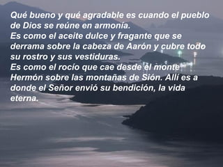 Qué bueno y qué agradable es cuando el pueblo
de Dios se reúne en armonía.
Es como el aceite dulce y fragante que se
derrama sobre la cabeza de Aarón y cubre todo
su rostro y sus vestiduras.
Es como el rocío que cae desde el monte
Hermón sobre las montañas de Sión. Allí es a
donde el Señor envió su bendición, la vida
eterna.
 
