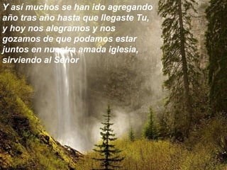 Y así muchos se han ido agregando
año tras año hasta que llegaste Tu,
y hoy nos alegramos y nos
gozamos de que podamos estar
juntos en nuestra amada iglesia,
sirviendo al Señor
 