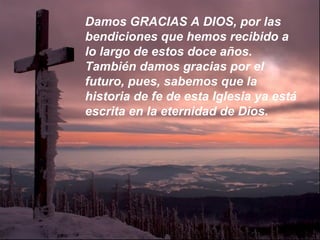 Damos GRACIAS A DIOS, por las
bendiciones que hemos recibido a
lo largo de estos doce años.
También damos gracias por el
futuro, pues, sabemos que la
historia de fe de esta Iglesia ya está
escrita en la eternidad de Dios.
 