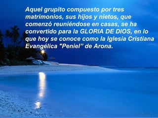 Aquel grupito compuesto por tres
matrimonios, sus hijos y nietos, que
comenzó reuniéndose en casas, se ha
convertido para la GLORIA DE DIOS, en lo
que hoy se conoce como la Iglesia Cristiana
Evangélica "Peniel” de Arona.
 