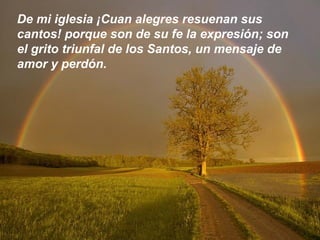De mi iglesia ¡Cuan alegres resuenan sus
cantos! porque son de su fe la expresión; son
el grito triunfal de los Santos, un mensaje de
amor y perdón.
 
