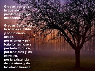 Gracias por todo lo que me prestaste y luego me pediste. Gracias Señor, por la sonrisa amable y por la mano amiga, por el amor y por todo lo hermoso y por todo lo dulce, por las flores y las estrellas, por la existencia de los niños y de las almas buenas. 