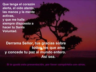 Que tenga el corazón alerta, el oído atento, las manos y la mente activas, y que me halle siempre dispuesto a hacer tu Santa Voluntad. Derrama Señor, tus gracias sobre  todos los que amo y concede tu paz al mundo entero.  Así sea. Si te gustó esta presentación, por favor compártela con otros.  
