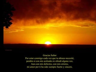 Gracias Señor
Por estar conmigo cada vez que tu abrazo necesité,
 perdón si con mis actitudes te ofendí alguna vez,
      Aun con mis defectos, con mis errores,
 mi amor por ti ha sido siempre fuerte y sincero.
 