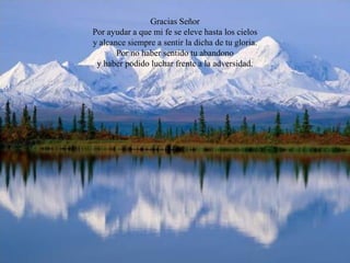 Gracias Señor
Por ayudar a que mi fe se eleve hasta los cielos
y alcance siempre a sentir la dicha de tu gloria.
       Por no haber sentido tu abandono
 y haber podido luchar frente a la adversidad.
 