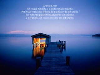 Gracias Señor
     Por lo que me diste y lo que no pudiste darme.
Por poder reaccionar frente a la injusticia y la hipocresía.
    Por haberme puesto bondad en mis sentimientos
    y hoy puedo ver lo que antes me era indiferente.
 