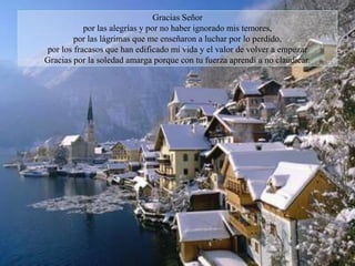 Gracias Señor
           por las alegrías y por no haber ignorado mis temores,
        por las lágrimas que me enseñaron a luchar por lo perdido,
por los fracasos que han edificado mi vida y el valor de volver a empezar
Gracias por la soledad amarga porque con tu fuerza aprendí a no claudicar.
 