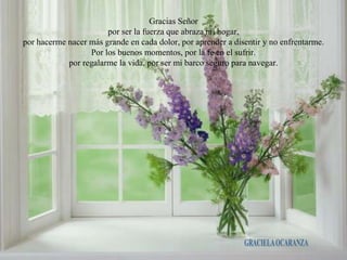 Gracias Señor
                       por ser la fuerza que abraza mi hogar,
por hacerme nacer más grande en cada dolor, por aprender a disentir y no enfrentarme.
                  Por los buenos momentos, por la fe en el sufrir.
            por regalarme la vida, por ser mi barco seguro para navegar.
 