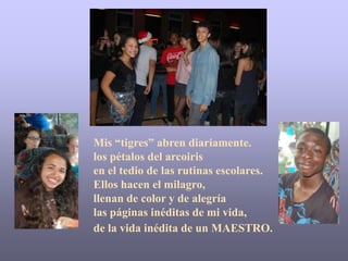 Mis “tigres” abren diariamente.
los pétalos del arcoiris
en el tedio de las rutinas escolares.
Ellos hacen el milagro,
llenan de color y de alegría
las páginas inéditas de mi vida,
de la vida inédita de un MAESTRO.
 