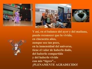 Y así, en el balance del ayer y del mañana,
puedo reconocer que lo vivido,
en cincuenta años,
aunque sea tan poco,
en la inmensidad del universo,
tiene el valor de haberlo dado,
del haberlo compartido
y del haberlo vivido
con mis “tigres”...
               .
¡PLENAMENTE AGRADECIDO!
 