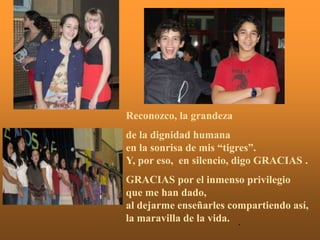 Reconozco, la grandeza
de la dignidad humana
en la sonrisa de mis “tigres”.
Y, por eso, en silencio, digo GRACIAS .
GRACIAS por el inmenso privilegio
que me han dado,
al dejarme enseñarles compartiendo así,
la maravilla de la vida. .
 