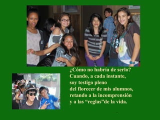 ¿Cómo no habría de serlo?
                     .      .
Cuando, a cada instante,
soy testigo pleno
del florecer de mis alumnos,
retando a la incomprensión
y a las “reglas”de la vida.
                     .
 