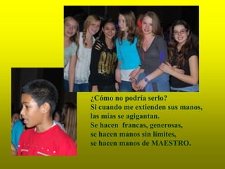 ¿Cómo no podría serlo?
Si cuando me extienden sus manos,
las mías se agigantan.
Se hacen francas, generosas,
se hacen manos sin límites,
se hacen manos de MAESTRO.
 