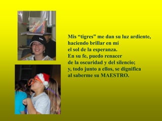 Mis “tigres” me dan su luz ardiente,
haciendo brillar en mí
el sol de la esperanza.
En su fe, puedo renacer
de la oscuridad y del silencio;
y, todo junto a ellos, se dignifica
al saberme su MAESTRO.
 