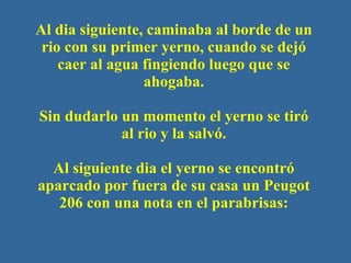 Al dia siguiente, caminaba al borde de un rio con su primer yerno, cuando se dejó caer al agua fingiendo luego que se ahogaba. Sin dudarlo un momento el yerno se tir ó  al rio y la salv ó . Al siguiente dia el yerno se encontr ó  aparcado por fuera de su casa un Peugot 206 con una nota en el parabrisas : 