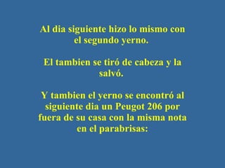 Al dia siguiente hizo lo mismo con el segundo yerno.    El tambien se tir ó  de cabeza y la salv ó .  Y tambien el yerno se encontr ó  al siguiente dia un Peugot 206 por fuera de su casa con la misma nota en el parabrisas: 