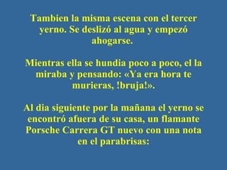 Tambien la misma escena con el tercer yerno. Se deslizó al agua y empezó ahogarse.  Mientras ella se hundia poco a poco, el la miraba y pensando: «Ya era hora te murieras, !bruja! ». Al dia siguiente por la mañana el yerno se encontr ó  afuera de su casa, un flamante P orsche  Carrera GT  nuevo con una nota en el parabrisas: 