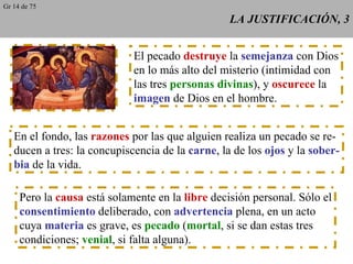 LA JUSTIFICACIÓN, 3 El pecado  destruye  la  semejanza  con Dios en lo más alto del misterio (intimidad con las tres  personas divinas ), y  oscurece  la imagen  de Dios en el hombre. En el fondo, las  razones  por las que alguien realiza un pecado se re- ducen a tres: la concupiscencia de la  carne , la de los  ojos  y la  sober- bia  de la vida. Pero la  causa  está solamente en la  libre  decisión personal. Sólo el consentimiento  deliberado, con  advertencia  plena, en un acto cuya  materia  es grave, es  pecado  ( mortal , si se dan estas tres condiciones;  venial , si falta alguna). Gr 14 de 75 