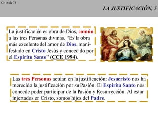 LA JUSTIFICACIÓN, 5 La justificación es obra de Dios,  común a las tres Personas divinas. “Es la obra más excelente del amor de  Dios , mani- festado en  Cristo  Jesús y concedido por el  Espíritu Santo ” ( CCE 1994 ). Las  tres Personas  actúan en la justificación:  Jesucristo  nos ha merecido la justificación por su Pasión. El  Espíritu Santo  nos concede poder participar de la Pasión y Resurrección. Al estar injertados en Cristo, somos hijos del  Padre . Gr 16 de 75 