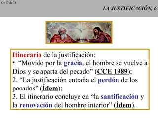 LA JUSTIFICACIÓN, 6 Itinerario  de la justificación: “ Movido por la  gracia , el hombre se vuelve a Dios y se aparta del pecado” ( CCE 1989 ); 2. “La justificación entraña el  perdón  de los pecados” ( Ídem ); 3. El itinerario concluye en “la  santificación  y la  renovación  del hombre interior” ( Ídem ). Gr 17 de 75 