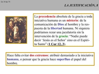 LA JUSTIFICACIÓN, 8 La  precedencia  absoluta de la gracia a toda iniciativa humana es un  misterio : de la comunicación de  Dios  al hombre y la res- puesta de la  libertad  humana. Ni siquiera podríamos rezar una jaculatoria sin la intervención de la  gracia : “Nadie puede decir ‘Jesús es el Señor’ sino en el Espíri- tu Santo” ( 1 Cor 12, 3 ). Hace falta evitar  dos extremos : atribuir demasiado a la iniciativa humana , o pensar que la gracia hace  superfluo  el papel del hombre. Gr 19 de 75 