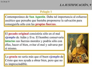 LA JUSTIFICACIÓN, 9 Pelagio 1 Contemporáneo de  San Agustín . Daba tal importancia al esfuerzo ascético que pensaba que bastaba proponerse la salvación para conseguirla sólo con las  propias fuerzas . El  pecado original  consistiría sólo en el mal ejemplo  de Adán y Eva. El hombre conservaría intactas  sus fuerzas morales y podría sólo con ellas, hacer el bien, evitar el mal y salvarse por sí mismo. La  gracia  no sería más que el buen  ejemplo  de Cristo que nos ayuda a obrar bien, pero que no es imprescindible. Gr 20 de 75 