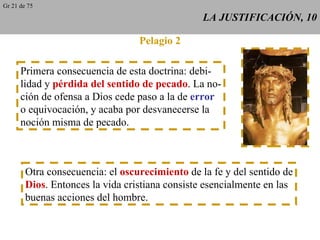 LA JUSTIFICACIÓN, 10 Pelagio 2 Primera consecuencia de esta doctrina: debi- lidad y  pérdida del sentido de pecado . La no- ción de ofensa a Dios cede paso a la de  error o equivocación, y acaba por desvanecerse la noción misma de pecado. Otra consecuencia: el  oscurecimiento  de la fe y del sentido de Dios . Entonces la vida cristiana consiste esencialmente en las buenas acciones del hombre. Gr 21 de 75 