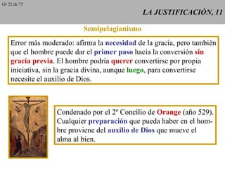 LA JUSTIFICACIÓN, 11 Semipelagianismo Error más moderado: afirma la  necesidad  de la gracia, pero también que el hombre puede dar el  primer paso  hacia la conversión  sin gracia previa . El hombre podría  querer  convertirse por propia iniciativa, sin la gracia divina, aunque  luego , para convertirse necesite el auxilio de Dios. Condenado por el 2º Concilio de  Orange  (año 529). Cualquier  preparación  que pueda haber en el hom- bre proviene del  auxilio de Dios  que mueve el alma al bien. Gr 22 de 75 