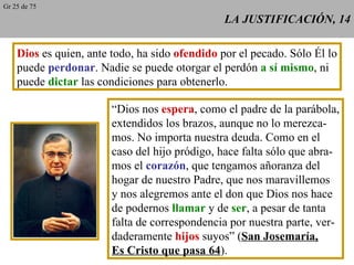 LA JUSTIFICACIÓN, 14 Dios  es quien, ante todo, ha sido  ofendido  por el pecado. Sólo Él lo puede  perdonar . Nadie se puede otorgar el perdón  a sí mismo , ni puede  dictar  las condiciones para obtenerlo. “ Dios nos  espera , como el padre de la parábola, extendidos los brazos, aunque no lo merezca- mos. No importa nuestra deuda. Como en el caso del hijo pródigo, hace falta sólo que abra- mos el  corazón , que tengamos añoranza del hogar de nuestro Padre, que nos maravillemos y nos alegremos ante el don que Dios nos hace de podernos  llamar  y de  ser , a pesar de tanta falta de correspondencia por nuestra parte, ver- daderamente  hijos  suyos” ( San Josemaría, Es Cristo que pasa 64 ). Gr 25 de 75 