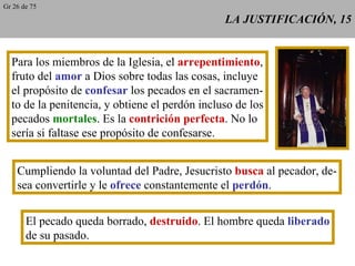 LA JUSTIFICACIÓN, 15 Para los miembros de la Iglesia, el  arrepentimiento , fruto del  amor  a Dios sobre todas las cosas, incluye el propósito de  confesar  los pecados en el sacramen- to de la penitencia, y obtiene el perdón incluso de los pecados  mortales . Es la  contrición perfecta . No lo sería si faltase ese propósito de confesarse. Cumpliendo la voluntad del Padre, Jesucristo  busca  al pecador, de- sea convertirle y le  ofrece  constantemente el  perdón . El pecado queda borrado,  destruido . El hombre queda  liberado de su pasado. Gr 26 de 75 