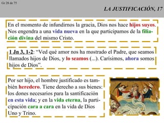 LA JUSTIFICACIÓN, 17 En el momento de infundirnos la gracia, Dios nos hace  hijos suyos . Nos engendra a una  vida nueva  en la que participamos de la  filia- ción divina  del mismo Cristo. 1 Jn 3, 1-2 : “Ved qué amor nos ha mostrado el Padre, que seamos llamados hijos de Dios, y  lo seamos  (...). Carísimos,  ahora  somos hijos de Dios”. Por ser hijo, el hombre justificado es tam- bién  heredero . Tiene derecho a sus bienes: los dones necesarios para la santificación en esta vida ; y en la  vida eterna , la parti- cipación  cara a cara  en la vida de Dios Uno y Trino. Gr 28 de 75 