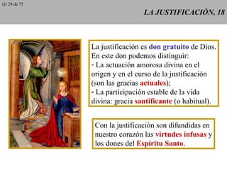 LA JUSTIFICACIÓN, 18 La justificación es  don gratuito  de Dios. En este don podemos distinguir: La actuación amorosa divina en el origen y en el curso de la justificación (son las gracias  actuales ); La participación estable de la vida divina: gracia  santificante  (o habitual). Con la justificación son difundidas en nuestro corazón las  virtudes infusas  y los dones del  Espíritu Santo . Gr 29 de 75 