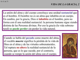 VIDA DE LA GRACIA, 2 La unión del alma y del cuerpo constituye una unidad  sustancial  que es el hombre. El hombre no es un alma que inhabita en un cuerpo. En cambio, por la gracia, Dios sí  inhabita  en el hombre, pero no forma con él una realidad sustancial: la persona humana sigue siendo distinta de las Personas divinas. Por eso la gracia (la vida sobrena- tural)  se puede perder  sin perder la vida natural. Cuando se habla del  pecado  como muerte del alma, el vocablo  muerte  significa la pérdida de la vida de Dios en el alma y de las virtudes sobrenaturales. Tal ruptura  no altera  la realidad sustancial de la persona, que es lo que sucede, por el contrario, cuando se rompe la unión del alma con el cuerpo. Gr 31 de 75 